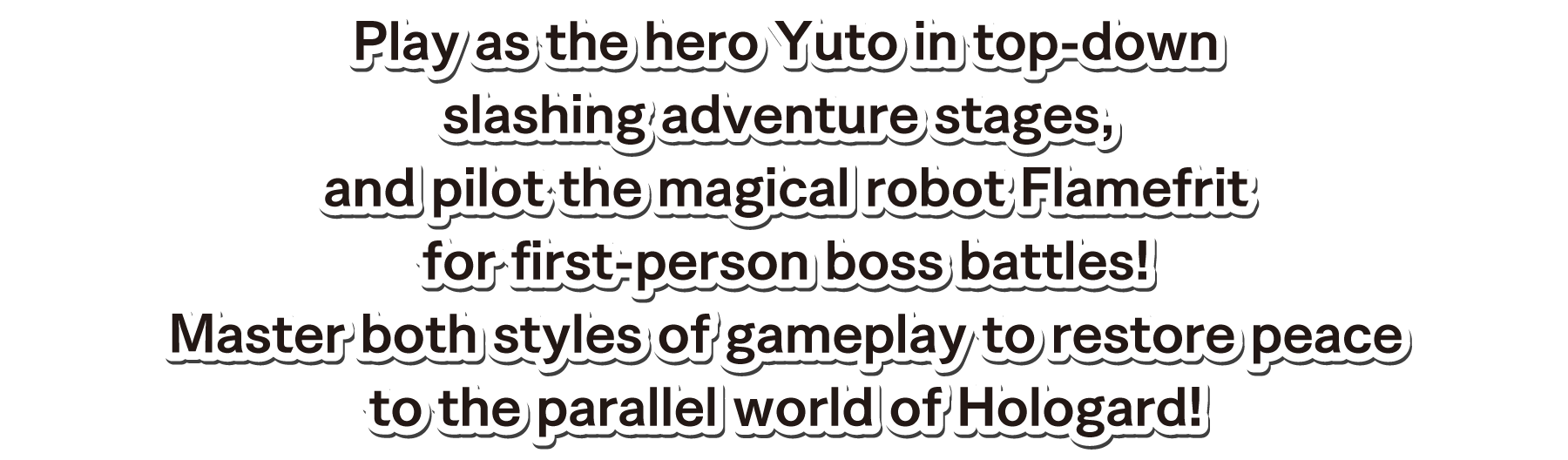 Play as the hero Yuto in top-down slashing adventure stages, and pilot the magical robot Flamefrit for first-person boss battles!Master both styles of gameplay to restore peace to the parallel world of Hologard!